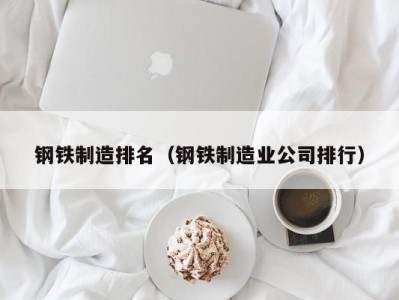 钢铁制造排名（钢铁制造业公司排行）