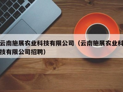 云南施展农业科技有限公司（云南施展农业科技有限公司招聘）