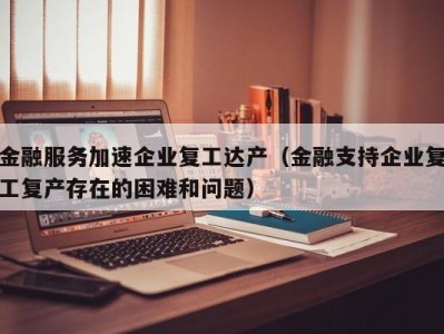 金融服务加速企业复工达产（金融支持企业复工复产存在的困难和问题）