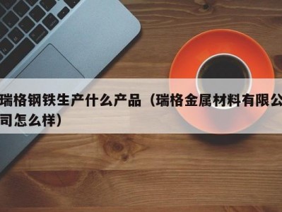 瑞格钢铁生产什么产品（瑞格金属材料有限公司怎么样）