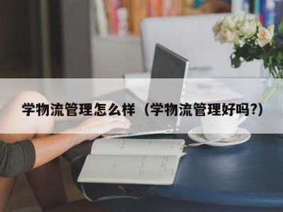 学物流管理怎么样（学物流管理好吗?）