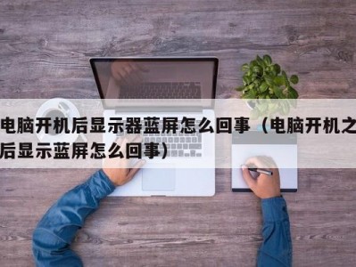 电脑开机后显示器蓝屏怎么回事（电脑开机之后显示蓝屏怎么回事）