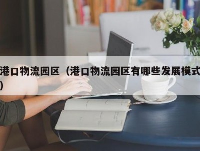 港口物流园区（港口物流园区有哪些发展模式）