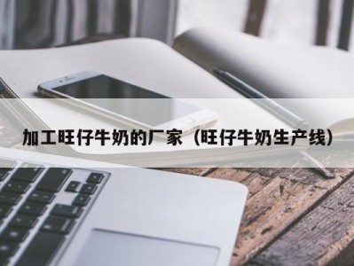 加工旺仔牛奶的厂家（旺仔牛奶生产线）