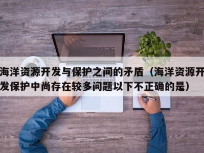 海洋资源开发与保护之间的矛盾（海洋资源开发保护中尚存在较多问题以下不正确的是）