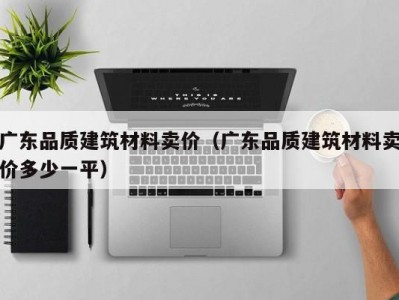 广东品质建筑材料卖价（广东品质建筑材料卖价多少一平）