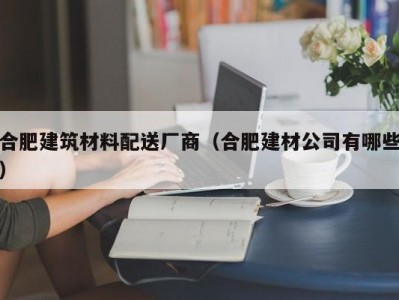 合肥建筑材料配送厂商（合肥建材公司有哪些）