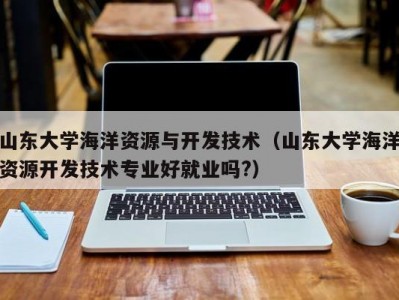 山东大学海洋资源与开发技术（山东大学海洋资源开发技术专业好就业吗?）