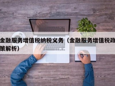 金融服务增值税纳税义务（金融服务增值税政策解析）