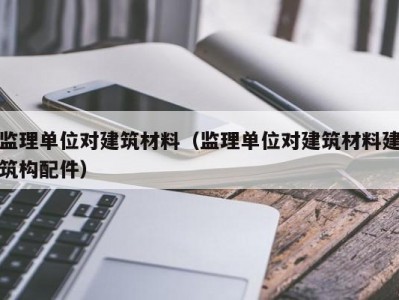 监理单位对建筑材料（监理单位对建筑材料建筑构配件）