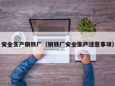 安全生产钢铁厂（钢铁厂安全生产注意事项）