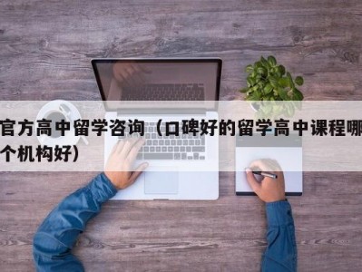 官方高中留学咨询（口碑好的留学高中课程哪个机构好）