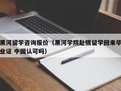 黑河留学咨询报价（黑河学院赴俄留学回来毕业证 中国认可吗）