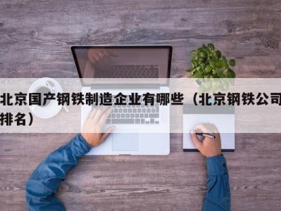 北京国产钢铁制造企业有哪些（北京钢铁公司排名）