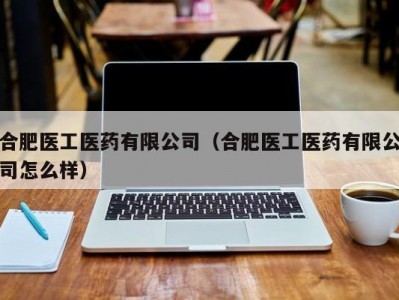 合肥医工医药有限公司（合肥医工医药有限公司怎么样）