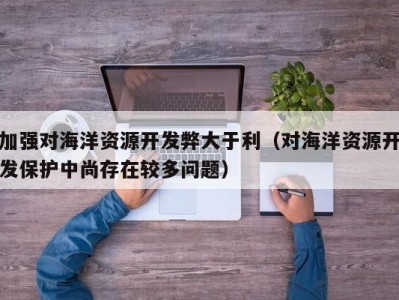 加强对海洋资源开发弊大于利（对海洋资源开发保护中尚存在较多问题）