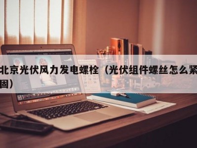 北京光伏风力发电螺栓（光伏组件螺丝怎么紧固）