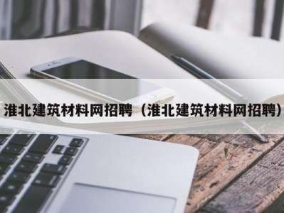 淮北建筑材料网招聘（淮北建筑材料网招聘）