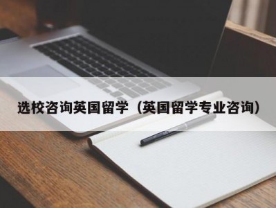 选校咨询英国留学（英国留学专业咨询）